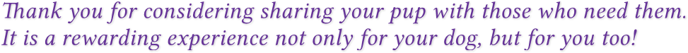 Thank you for considering sharing your pup with those who need them.
It is a rewarding experience not only for your dog, but for you too! Thank you for considering sharing your pup with those who need them.
It is a rewarding experience not only for your dog, but for you too!